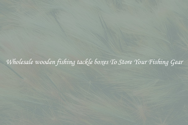 Wholesale wooden fishing tackle boxes To Store Your Fishing Gear