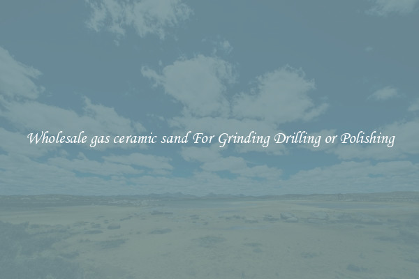 Wholesale gas ceramic sand For Grinding Drilling or Polishing